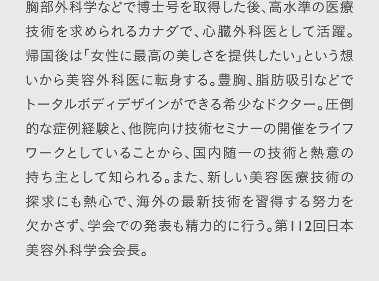 胸部外科学などで博士号を取得した後、高水準の医療技術を求められるカナダで、心臓外科医として活躍。帰国後は「女性に最高の美しさを提供したい」という想いから美容外科医に転身する。豊胸、脂肪吸引などでトータルボディデザインができる希少なドクター。圧倒的な症例経験と、他院向け技術セミナーの開催をライフワークとしていることから、国内随一の技術と熱意の持ち主として知られる。また、新しい美容医療技術の探求にも熱心で、海外の最新技術を習得する努力を欠かさず、学会での発表も精力的に行う。第112回日本美容外科学会会長。
