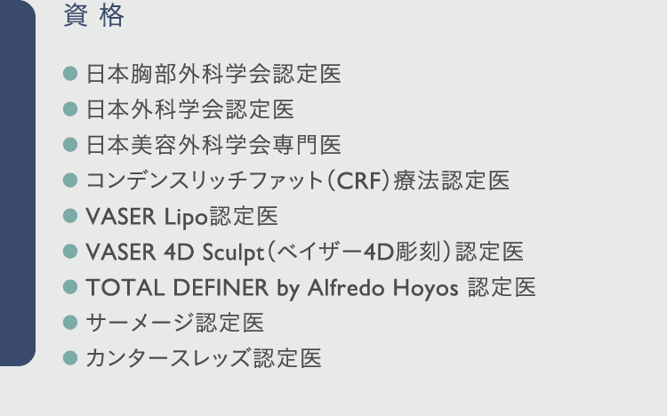 資格: ● 日本胸部外科学会認定医 ● 日本外科学会認定医 ● 日本美容外科学会専門医 ● コンデンスリッチファット(CRF)療法認定医 ● VASER Lipo認定医 ● VASER 4D Sculpt(ベイザー4D彫刻)認定医 ● TOTAL DEFINER by Alfredo Hoyos 認定医 ● サーメージ認定医 ● カンタースレッズ認定医