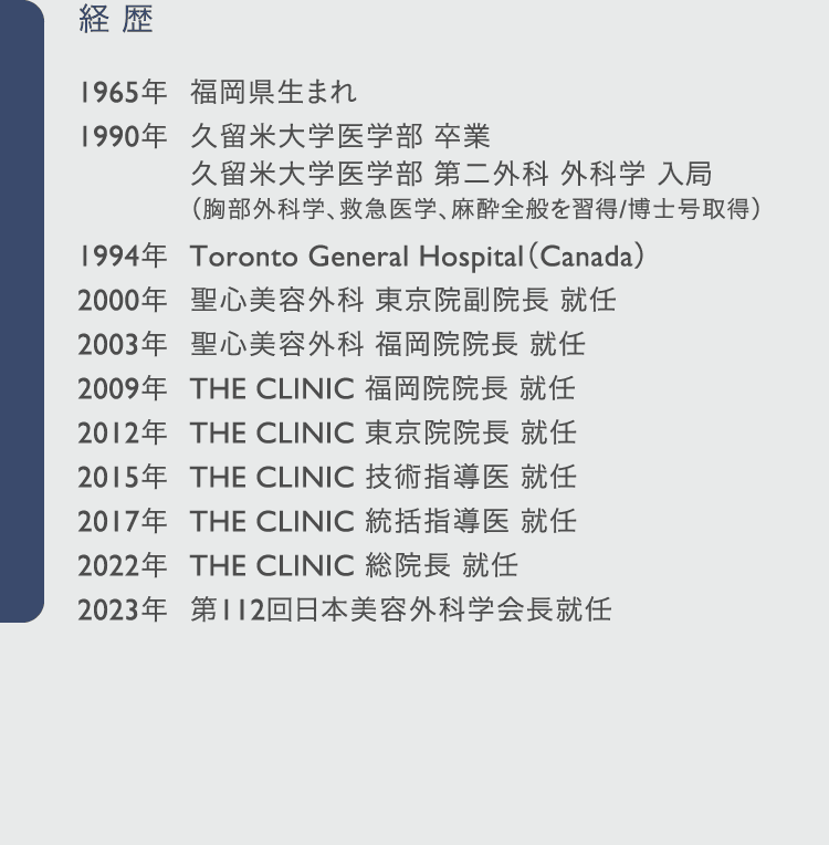 経歴: 1965年	福岡県生まれ 1990年	久留米大学医学部 卒業 久留米大学医学部 第二外科 外科学 入局 （胸部外科学、救急医学、麻酔全般を習得/博士号取得） 1994年	Toronto General Hospital（Canada） 2000年	聖心美容外科 東京院副院長 就任 2003年	聖心美容外科 福岡院院長 就任 2009年	THE CLINIC 福岡院院長 就任 2012年	THE CLINIC 東京院院長 就任 2015年	THE CLINIC 技術指導医 就任 2017年	THE CLINIC 統括指導医 就任 2022年	THE CLINIC 総院長 就任 2023年	第112回日本美容外科学会長就任