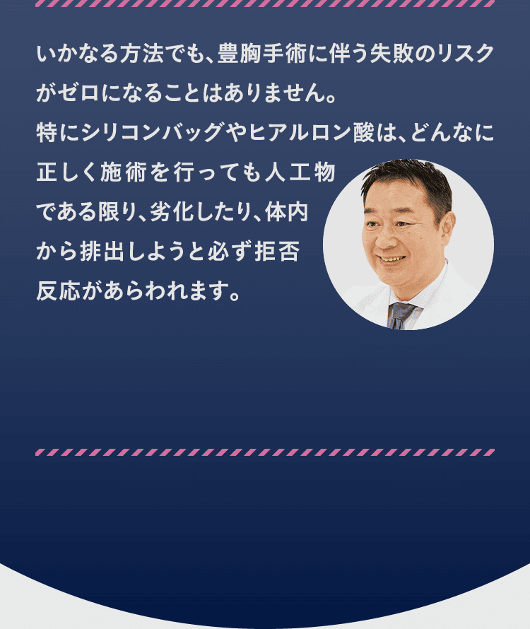 いかなる方法でも、豊胸手術に伴う失敗のリスクがゼロになることはありません。 特にシリコンバッグやヒアルロン酸は、どんなに正しく施術を行っても人工物である限り、劣化したり、体内から排出しようと必ず拒否反応があらわれます。