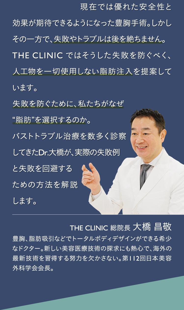 現在では優れた安全性と効果が期待できるようになった豊胸手術。しかしその一方で、失敗やトラブルは後を絶ちません。 THECLINICではそうした失敗を防ぐべく、人工物を一切使用しない脂肪注入を提案しています。 失敗を防ぐために、私たちがなぜ“脂肪”を選択するのか。 バストトラブル治療を数多く診察してきたDr.大橋が、実際の失敗例と失敗を回避するための方法を解説します。 | THE CLINIC 総院長 大橋 明彦 経験した乳癌摘出手術は1000例以上にも及び、神奈川県立がんセンター乳腺内分泌外科の医長を務めた経歴をもつ。当院でもシリコンバッグ抜去やしこり除去などを多くこなすバスト治療のプロフェッショナル。
