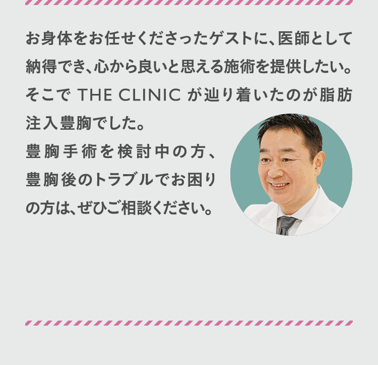 お身体をお任せくださったゲストに、医師として納得でき、心から良いと思える施術を提供したい。 そこでTHECLINICが辿り着いたのが脂肪注入豊胸でした。 豊胸手術を検討中の方、豊胸後のトラブルでお困りの方は、ぜひご相談ください。