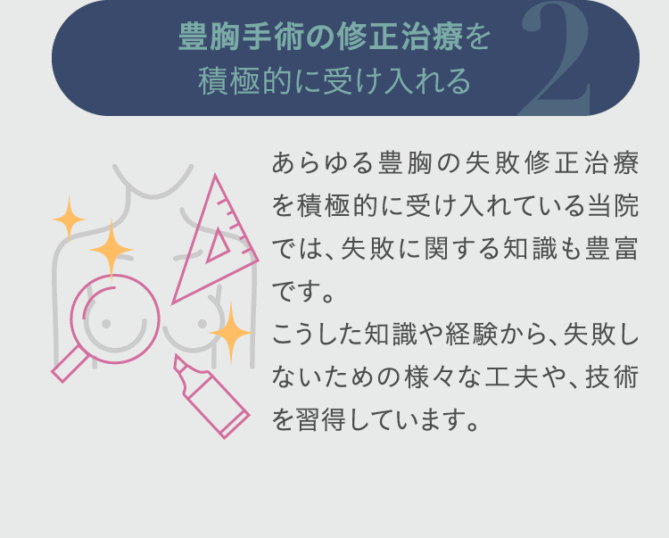 2. 豊胸手術の修正治療を積極的に受け入れる: あらゆる豊胸の失敗修正治療を積極的に受け入れている当院では、失敗に関する知識も豊富です。 こうした知識や経験から、失敗しないための様々な工夫や、技術を習得しています。