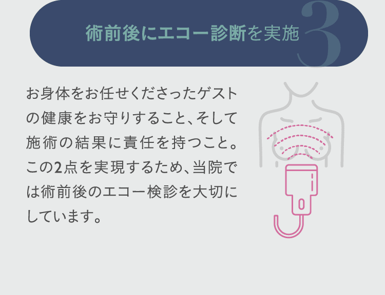 3. 術前後にエコー診断を実施: お身体をお任せくださったゲストの健康をお守りすること、そして施術の結果に責任を持つこと。この2点を実現するため、当院では術前後のエコー検診を大切にしています。