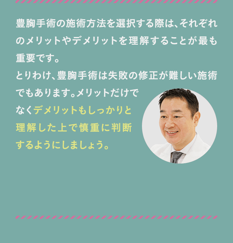 豊胸手術の施術方法を選択する際は、それぞれのメリットやデメリットを理解することが最も重要です。 とりわけ、豊胸手術は失敗の修正が難しい施術でもあります。メリットだけでなくデメリットもしっかりと理解した上で慎重に判断するようにしましょう。