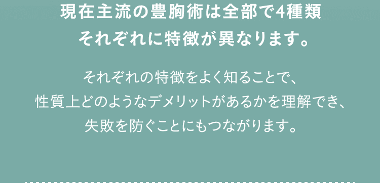 現在主流の豊胸術は全部で4種類 それぞれに特徴が異なります。 それぞれの特徴をよく知ることで、性質上どのようなデメリットがあるかを理解でき、失敗を防ぐことにもつながります。