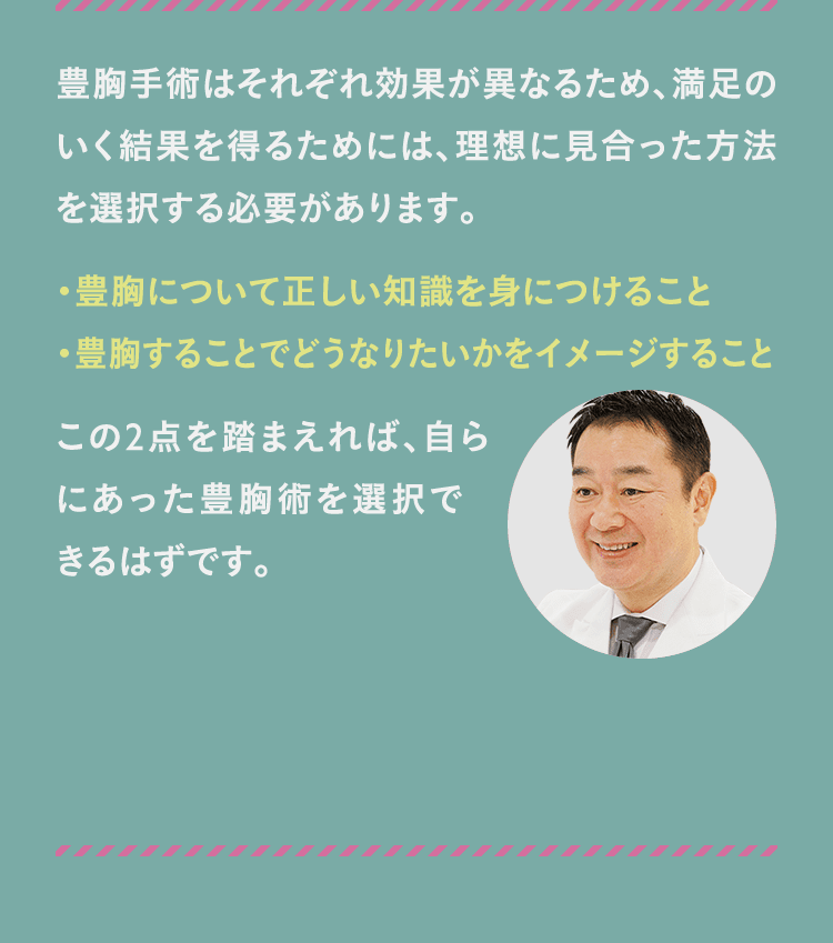 豊胸手術はそれぞれ効果が異なるため、満足のいく結果を得るためには、理想に見合った方法を選択する必要があります。 ・豊胸について正しい知識を身につけること ・豊胸することでどうなりたいかをイメージすることこの2点を踏まえれば、自らにあった豊胸術を選択できるはずです。