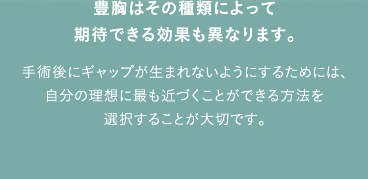 豊胸はその種類によって期待できる効果も異なります。 手術後にギャップが生まれないようにするためには、自分の理想に最も近づくことができる方法を選択することが大切です。
