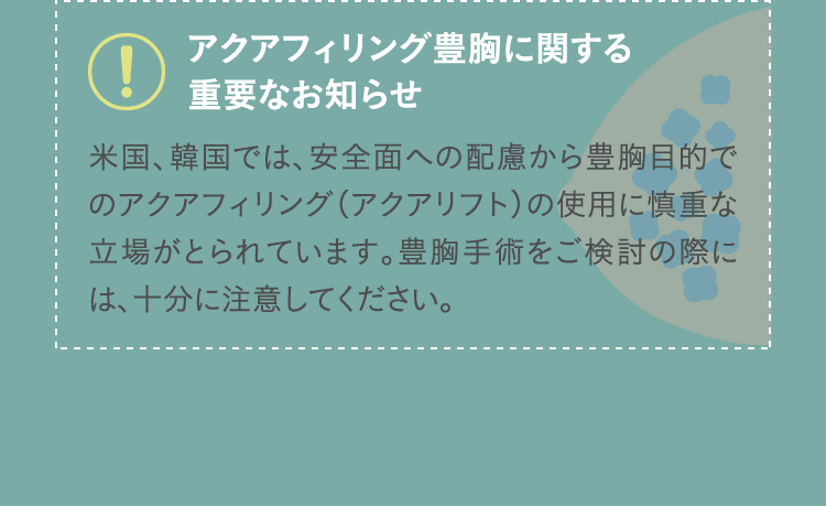 アクアフィリング豊胸に関する重要なお知らせ 米国、韓国では、安全面への配慮から豊胸目的でのアクアフィリング（アクアリフト）の使用に慎重な立場がとられています。豊胸手術をご検討の際には、十分に注意してください。