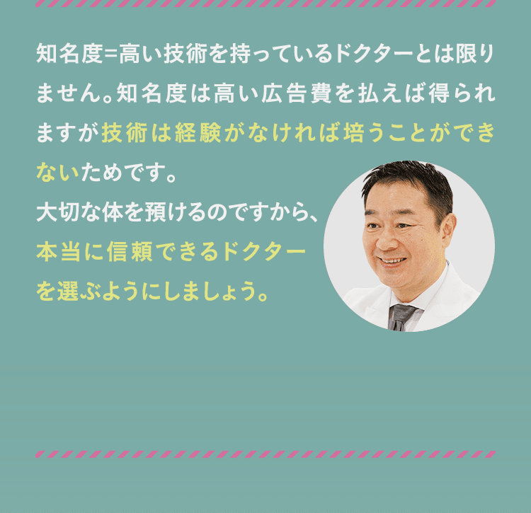 知名度=高い技術を持っているドクターとは限りません。知名度は高い広告費を払えば得られますが技術は経験がなければ培うことができないためです。 大切な体を預けるのですから、本当に信頼できるドクターを選ぶようにしましょう。
