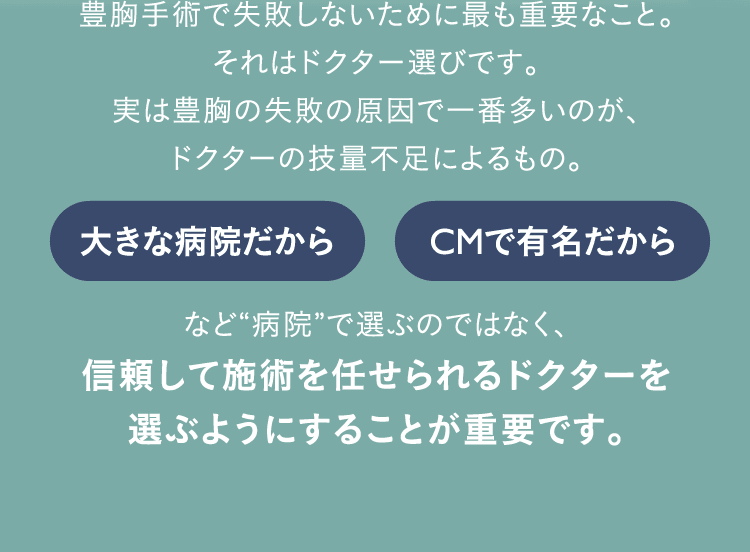 豊胸手術で失敗しないために最も重要なこと。 それはドクター選びです。 実は豊胸の失敗の原因で一番多いのが、ドクターの技量不足によるもの。 大きな病院だから CMで有名だから など“病院”で選ぶのではなく、信頼して施術を任せられるドクターを選ぶようにすることが重要です。