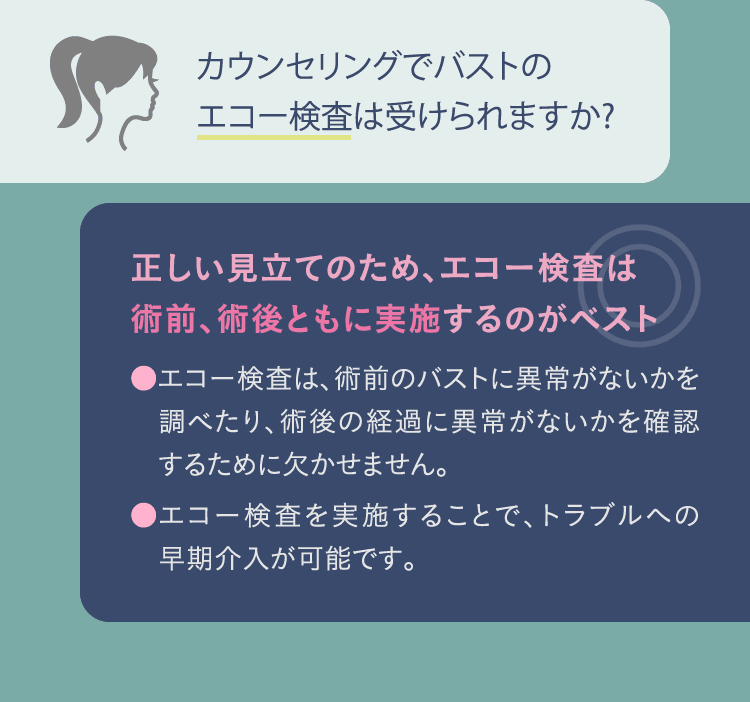 カウンセリングでバストのエコー検査は受けられますか?: 正しい見立てのため、エコー検査は術前、術後ともに実施するのがベスト ●エコー検査は、術前のバストに異常がないかを調べたり、術後の経過に異常がないかを確認するために欠かせません。 ●エコー検査を実施することで、トラブルへの早期介入が可能です。