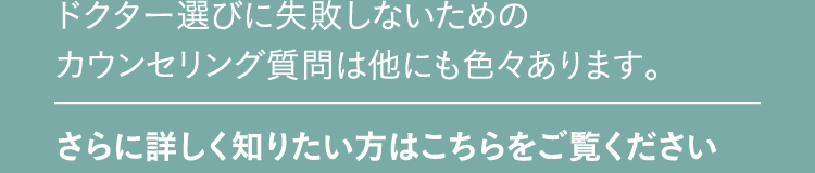 ドクター選びに失敗しないためのカウンセリング質問は他にも色々あります。 さらに詳しく知りたい方はこちらをご覧ください