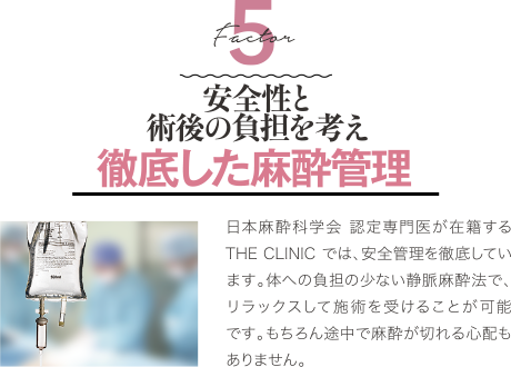 Factor 5 安全性と術後の負担を考え 徹底した麻酔管理 | 日本麻酔科学会 認定専門医が在籍するTHE CLINIC では、安全管理を徹底しています。体への負担の少ない静脈麻酔法で、リラックスして施術を受けることが可能です。もちろん途中で麻酔が切れる心配もありません。