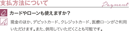 支払方法について | カードやローンも使えますか? / 現金のほか、デビットカード、クレジットカード、医療ローンがご利用いただけます。また、併用していただくことも可能です。