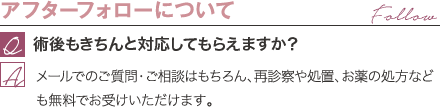 アフターフォローについて | 術後もきちんと対応してもらえますか? / メールでのご質問・ご相談はもちろん、再診察や処置、お薬の処方なども無料でお受けいただけます。