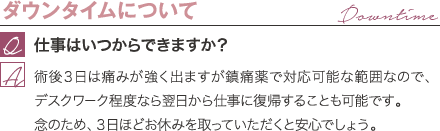 ダウンタイムについて | 仕事はいつからできますか？ / 術後３日は痛みが強く出ますが鎮痛薬で対応可能な範囲なので、デスクワーク程度なら翌日から仕事に復帰することも可能です。 念のため、３日ほどお休みを取っていただくと安心でしょう。