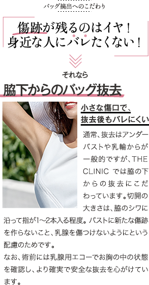 バッグ摘出へのこだわり | 傷跡が残るのはイヤ! 身近な人にバレたくない | それなら 脇下からのバッグ抜去 小さな傷口で、抜去後もバレにくい | 通常、抜去はアンダーバストや乳輪からが一般的ですが、THE CLINIC では脇の下からの抜去にこだわっています。切開の大きさは、脇のシワに沿って指が1〜2本入る程度。バストに新たな傷跡を作らないこと、乳腺を傷つけないようにという配慮のためです。なお、術前には乳腺用エコーでお胸の中の状態を確認し、より確実で安全な抜去を心がけています。