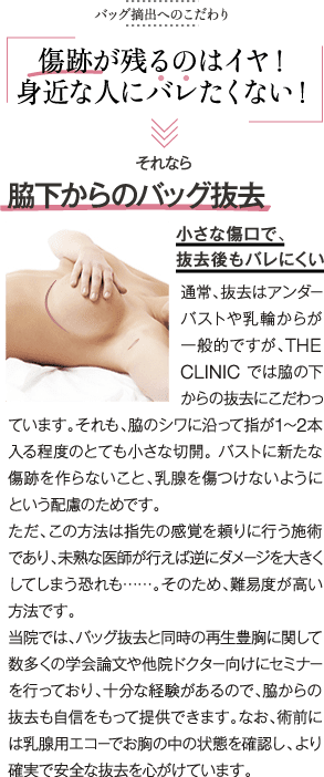バッグ摘出へのこだわり | 傷跡が残るのはイヤ！ 身近な人にバレたくない | それなら 脇下からのバッグ抜去 小さな傷口で、抜去後もバレにくい | 通常、抜去はアンダーバストや乳輪からが一般的ですが、THE CLINIC では脇の下からの抜去にこだわっています。それも、脇のシワに沿って指が1〜2本入る程度のとても小さな切開。 バストに新たな傷跡を作らないこと、乳腺を傷つけないようにという配慮のためです。ただ、この方法は指先の感覚を頼りに行う施術であり、未熟な医師が行えば逆にダメージを大きくしてしまう恐れも……。そのため、難易度が高い方法です。当院では、バッグ抜去と同時の再生豊胸に関して数多くの学会論文や他院ドクター向けにセミナーを行っており、十分な経験があるので、脇からの抜去も自信をもって提供できます。なお、術前には乳腺用エコーでお胸の中の状態を確認し、より確実で安全な抜去を心がけています。