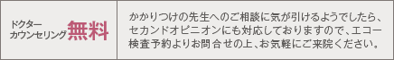 ドクターカウンセリング無料 かかりつけの先生へのご相談に気が引けるようでしたら、セカンドオピニオンにも対応しておりますので、エコー検査予約よりお問合せの上、お気軽にご来院ください。