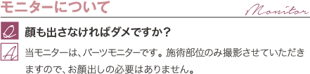 モニターについて | 顔も出さなければダメですか？ / 当モニターは、パーツモニターです。 施術部位のみ撮影させていただきますので、お顔出しの必要はありません。