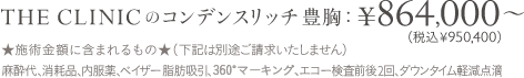 THE CLINICのコンデンスリッチ豊胸：¥864,000〜（税込950,400〜） ＜施術金額に含まれるもの＞（下記は別途ご請求いたしません） 麻酔代、消耗品、内服薬、ベイザー脂肪吸引、360°マーキング、エコー検査前後2回、ダウンタイム軽減点滴 | 交通費補助付き / 麻酔代込み / 術後ケア用品付き / 医療ローンもOK