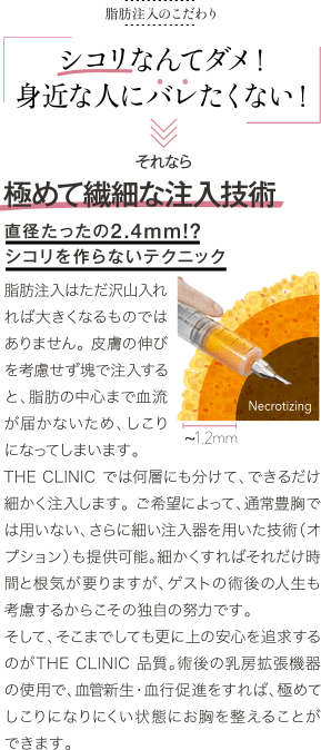 脂肪注入のこだわり | シコリなんてダメ！ 身近な人にバレたくない！ | それなら 極めて繊細な注入技術 直径たったの2.4mm！？ シコリを作らないテクニック | 脂肪注入はただ沢山入れれば大きくなるものではありません。 皮膚の伸びを考慮せず塊で注入すると、脂肪の中心まで血流が届かないため、しこりになってしまいます。THE CLINIC では何層にも分けて、できるだけ細かく注入します。 ご希望によって、通常豊胸では用いない、さらに細い注入器を用いた技術（オプション）も提供可能。細かくすればそれだけ時間と根気が要りますが、ゲストの術後の人生も考慮するからこその独自の努力です。そして、そこまでしても更に上の安心を追求するのがTHE CLINIC 品質。術後の乳房拡張機器の使用で、血管新生・血行促進をすれば、極めてしこりになりにくい状態にお胸を整えることができます。