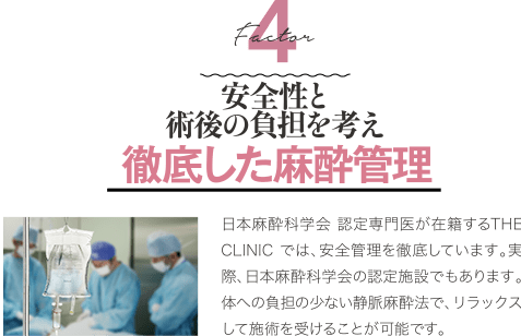 Factor 4 安全性と術後の負担を考え徹底した麻酔管理 | 日本麻酔科学会 認定専門医が在籍するTHE CLINIC では、安全管理を徹底しています。 実際、日本麻酔科学会の認定施設でもあります。体への負担の少ない静脈麻酔法で、リラックスして施術を受けることが可能です。