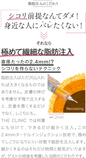 脂肪注入のこだわり | シコリなんてダメ! 身近な人にバレたくない! | それなら 極めて繊細な注入技術 直径たったの2.4㎜が鍵 | 脂肪注入はただ沢山入れれば大きくなるものではありません。皮膚の伸びを考慮せず塊で注入すると、定着を悪くするだけでなく、しこりにも。THE CLINIC では何層にも分けて、できるだけ細かく注入。この2.4mmヌードルインジェクション技術で、極めてしこりになりにくい状態で脂肪を注入します。細かくするのはそれだけ時間と根気が要りますが、ゲストの術後を考慮した当院のこだわりです。