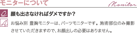 モニターについて | 顔も出さなければダメですか？ / 美バスト豊胸モニターは、パーツモニターです。 施術部位のみ撮影させていただきますので、お顔出しの必要はありません。