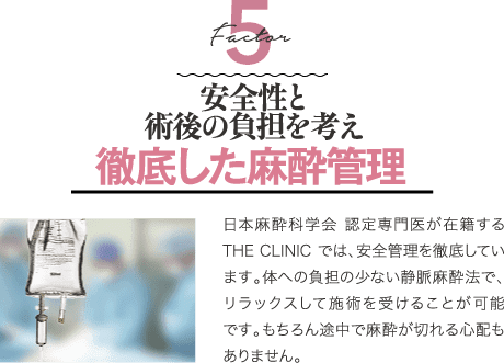 Decisive Factor 5 安全性と術後の負担を考え徹底した麻酔管理 | 日本麻酔科学会 認定専門医が在籍するTHE CLINIC では、安全管理を徹底しています。 体への負担が少ない静脈麻酔法で、リラックスして施術を受けることが可能です。もちろん途中で麻酔が切れる心配もありません。