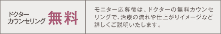 ドクターカウンセリング無料 モニター応募後は、ドクターの無料カウンセリングで、治療の流れや仕上がりイメージなど詳しくご説明いたします。