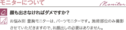 モニターについて | 顔も出さなければダメですか？ / お悩み別 豊胸モニターは、パーツモニターです。 施術部位のみ撮影させていただきますので、お顔出しの必要はありません。