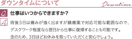 ダウンタイムについて | 仕事はいつからできますか？ / 術後３日は痛みが強く出ますが鎮痛薬で対応可能な範囲なので、デスクワーク程度なら翌日から仕事に復帰することも可能です。 念のため、３日ほどお休みを取っていただくと安心でしょう。