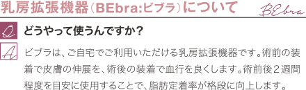 乳房拡張機器（BEbra:ビブラ）について | どうやって使うんですか？ / ビブラは、ご自宅でご利用いただける乳房拡張機器です。術前の装着で皮膚の伸展を、術後の装着で血行を良くします。術前後２週間程度を目安に使用することで、脂肪定着率が格段に向上します。