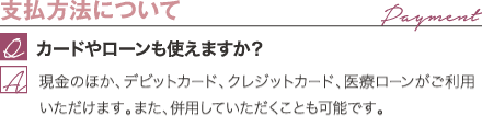 支払方法について | カードやローンも使えますか？ / 現金のほか、デビットカード、クレジットカード、医療ローンがご利用いただけます。また、併用していただくことも可能です。