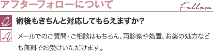 アフターフォローについて | 術後もきちんと対応してもらえますか？ / メールでのご質問・ご相談はもちろん、再診察や処置、お薬の処方なども無料でお受けいただけます。