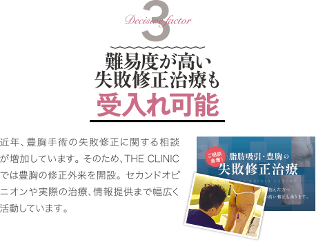Decisive Factor 3 難易度が高い失敗修正治療も受け入れ可能 | 近年、豊胸手術の失敗修正に関する相談が増加しています。 そのため、THE CLINIC では豊胸の修正外来を開設。 セカンドオピニオンや実際の治療、情報提供まで幅広く活動しています。