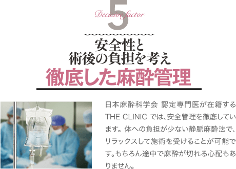 Decisive Factor 5 安全性と術後の負担を考え徹底した麻酔管理 | 日本麻酔科学会 認定専門医が在籍するTHE CLINIC では、安全管理を徹底しています。 体への負担が少ない静脈麻酔法で、リラックスして施術を受けることが可能です。もちろん途中で麻酔が切れる心配もありません。