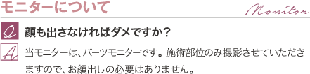 モニターについて | 顔も出さなければダメですか？ / 当モニターは、パーツモニターです。 施術部位のみ撮影させていただきますので、お顔出しの必要はありません。