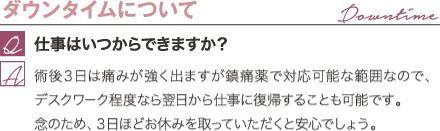ダウンタイムについて | 仕事はいつからできますか? / 術後3日は痛みが強く出ますが鎮痛薬で対応可能な範囲なので、デスクワーク程度なら翌日から仕事に復帰することも可能です。 念のため、3日ほどお休みを取っていただくと安心でしょう。