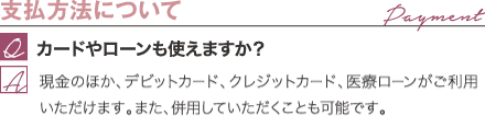 支払方法について | カードやローンも使えますか? / 現金のほか、デビットカード、クレジットカード、医療ローンがご利用いただけます。また、併用していただくことも可能です。