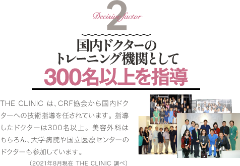 Decisive Factor 2 国内ドクターのトレーニング機関として300名以上を指導 | THE CLINIC は、CRF協会から国内ドクターへの技術指導を任されています。 指導したドクターは300名以上。 美容外科はもちろん、大学病院や国立医療センターのドクターも参加しています。（2021年8月現在 THE CLINIC 調べ）。