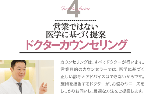 Decisive Factor 4 営業ではない医学に基づく提案 ドクターカウンセリング | カウンセリングは、すべてドクターが行います。営業目的のカウンセラーでは、医学に基づく正しい診断とアドバイスはできないからです。施術を担当するドクターが、お悩みやニーズをしっかりお伺いし、最適な方法をご提案します。