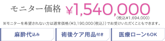 モニター価格 ¥1,540,000(税込¥1,694,000)(モニターを希望されない方は通常価格 ¥3,190,000(税込) でお受けいただくこともできます。) | 麻酔代込み / 術後ケア用品付き / 医療ローンもOK