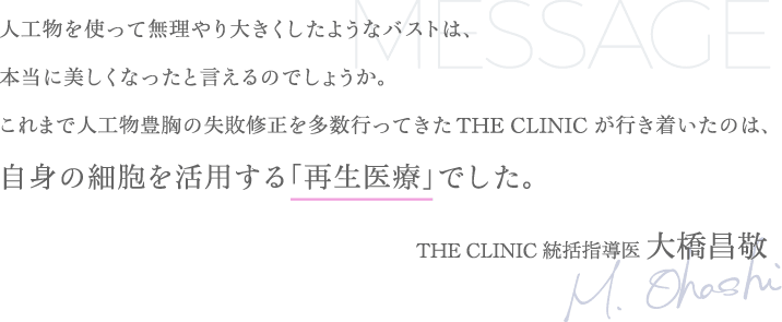 人工物を使って無理やり大きくしたようなバストは、本当に美しくなったと言えるのでしょうか。これまで人工物豊胸の失敗修正を多数行ってきた THE CLINIC が行き着いたのは、自身の細胞を活用する「再生医療」でした。 | THE CLINIC 統括指導医 大橋昌敬