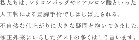 私たちは、シリコンバッグやヒアルロン酸といった人工物による豊胸手術でしばしば見られる、不自然な仕上がりに大きな疑問を抱いてきました。修正外来にいらしたゲストの多くはこう言います。
