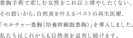豊胸手術で悲しむ女性をこれ以上増やしたくない、その想いから、自然美を叶えるバストの再生医療、「セルチャー豊胸（培養幹細胞豊胸）」を導入しました。私たちはこれからも自然美を追究し続けます。