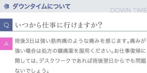 ダウンタイムについて | Q:いつから仕事に行けますか？ | A:術後３日は強い筋肉痛のような痛みを感じます。痛みが強い場合は処方の鎮痛薬を服用ください。お仕事復帰に関しては、デスクワークであれば術後翌日からでも問題ないでしょう。