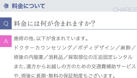 料金について | Q:料金には何が含まれていますか？ | A:施術の他、以下が含まれています。ドクターカウンセリング／ボディデザイン／麻酔／術後の内服薬／消耗品／採取部位の圧迫固定レンタル また、遠方からお越しの方のための交通費補助サービスや、術後に長期・無料の保証制度もございます。